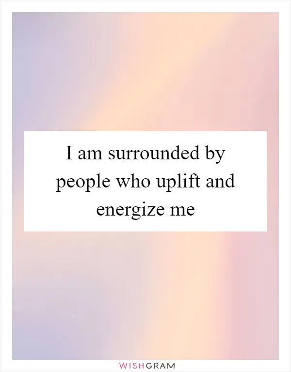 I am surrounded by people who uplift and energize me