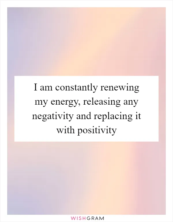 I am constantly renewing my energy, releasing any negativity and replacing it with positivity