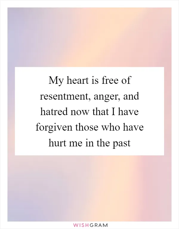 My heart is free of resentment, anger, and hatred now that I have forgiven those who have hurt me in the past