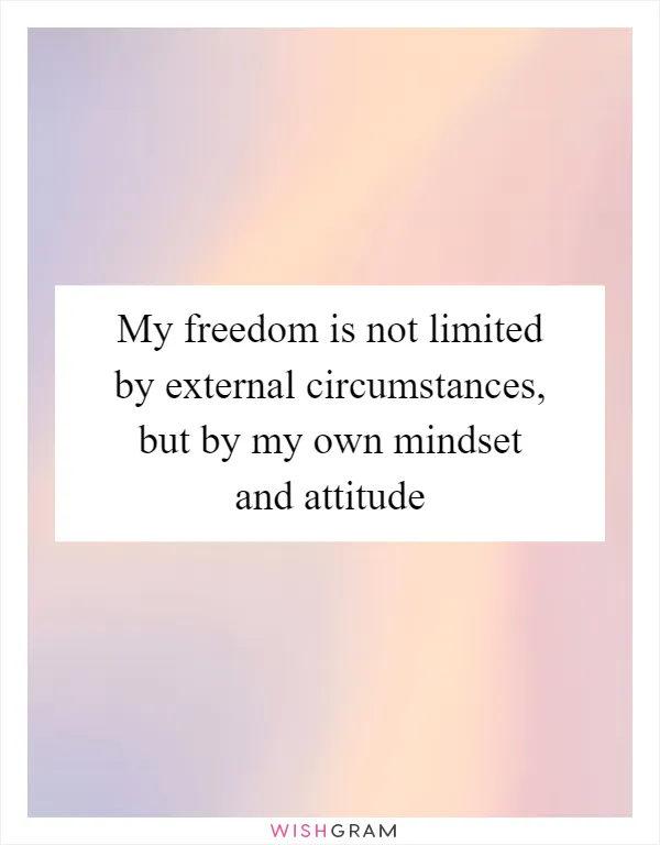 My freedom is not limited by external circumstances, but by my own mindset and attitude