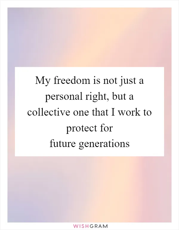 My freedom is not just a personal right, but a collective one that I work to protect for future generations