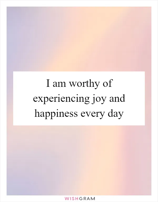 I am worthy of experiencing joy and happiness every day