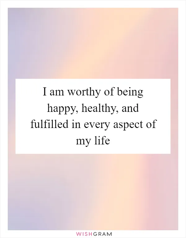 I am worthy of being happy, healthy, and fulfilled in every aspect of my life