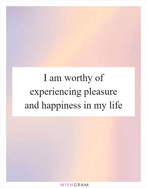 I am worthy of experiencing pleasure and happiness in my life