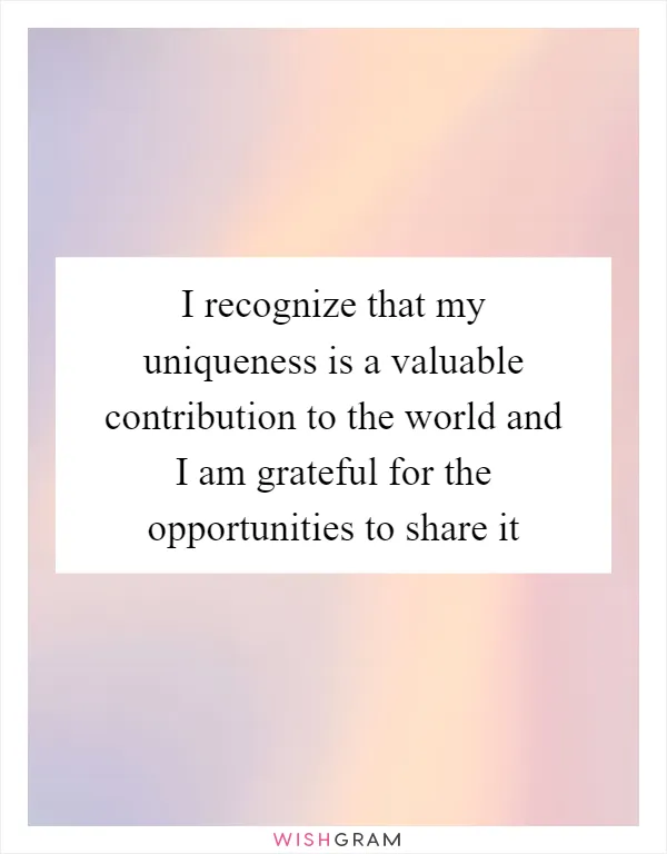 I recognize that my uniqueness is a valuable contribution to the world and I am grateful for the opportunities to share it