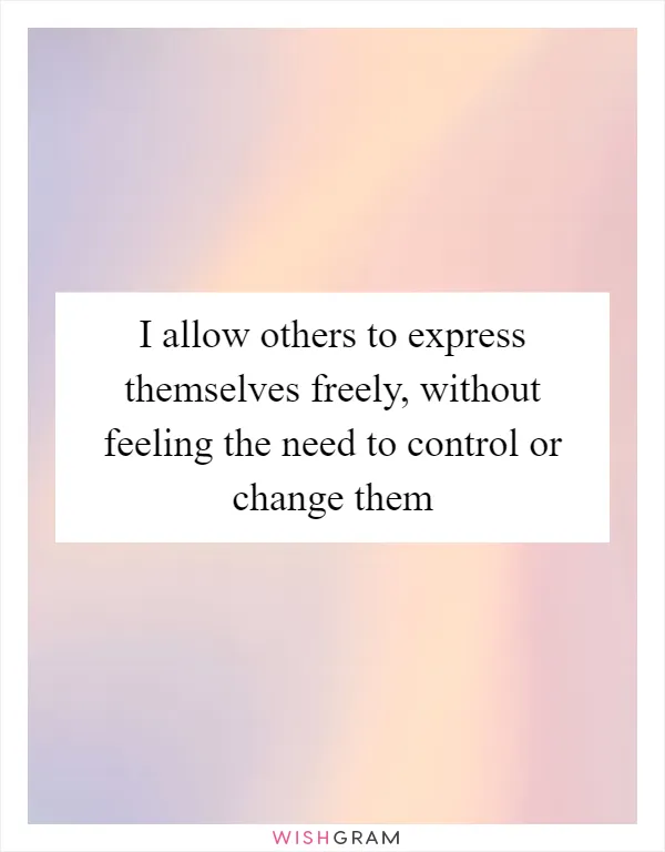 I allow others to express themselves freely, without feeling the need to control or change them