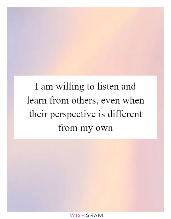 I am willing to listen and learn from others, even when their perspective is different from my own