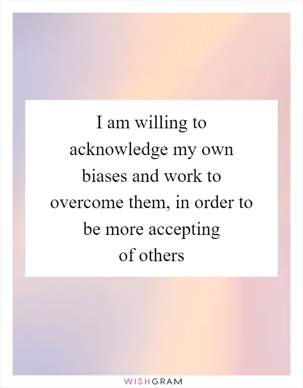 I am willing to acknowledge my own biases and work to overcome them, in order to be more accepting of others