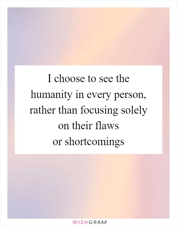I choose to see the humanity in every person, rather than focusing solely on their flaws or shortcomings