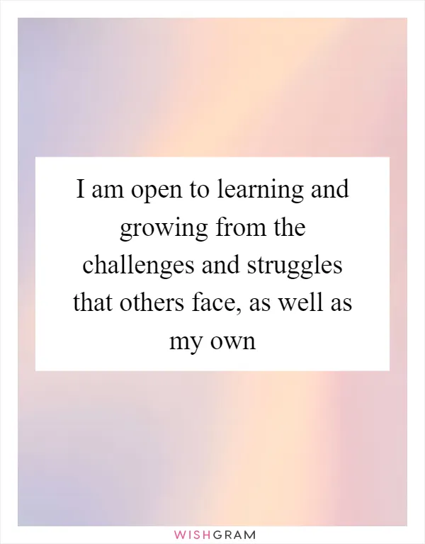 I am open to learning and growing from the challenges and struggles that others face, as well as my own