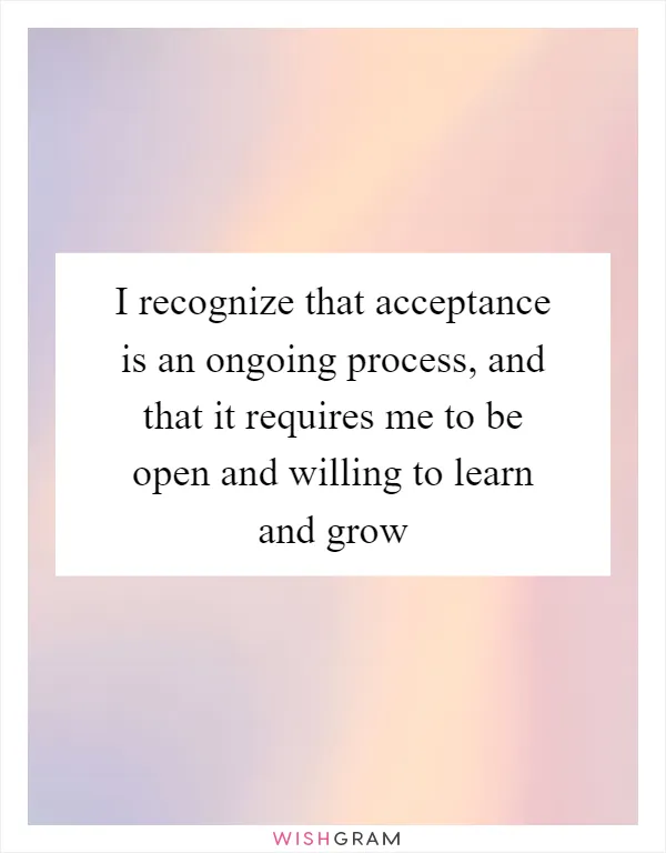 I recognize that acceptance is an ongoing process, and that it requires me to be open and willing to learn and grow