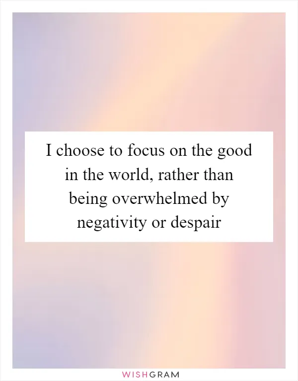 I choose to focus on the good in the world, rather than being overwhelmed by negativity or despair