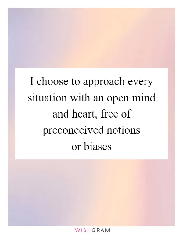 I choose to approach every situation with an open mind and heart, free of preconceived notions or biases