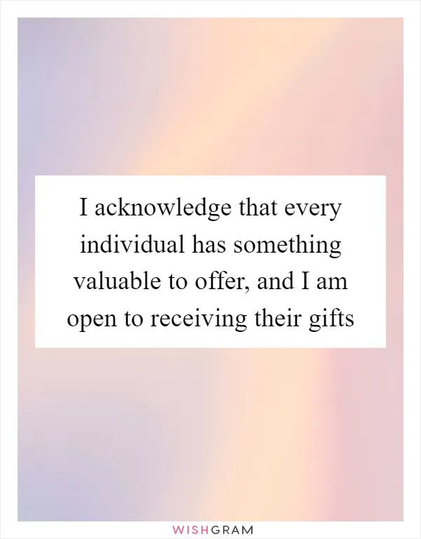 I acknowledge that every individual has something valuable to offer, and I am open to receiving their gifts