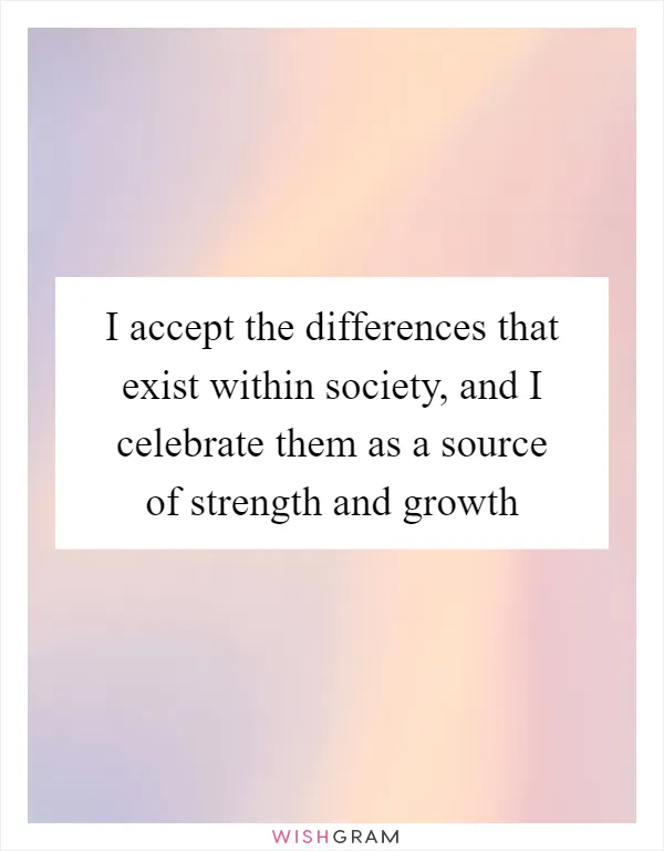 I accept the differences that exist within society, and I celebrate them as a source of strength and growth