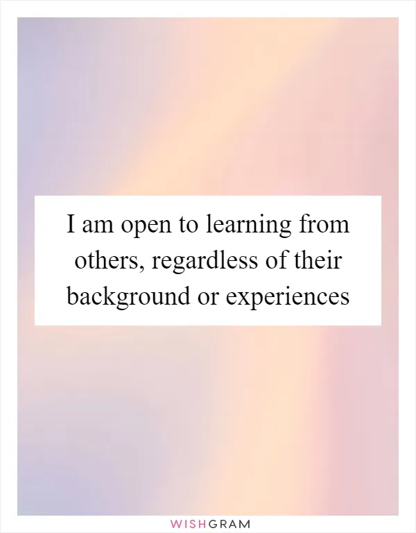 I am open to learning from others, regardless of their background or experiences