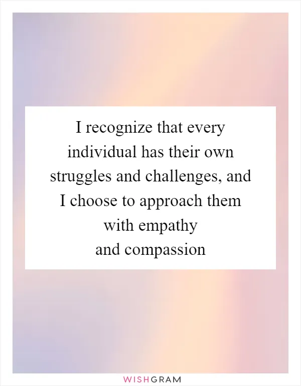 I recognize that every individual has their own struggles and challenges, and I choose to approach them with empathy and compassion