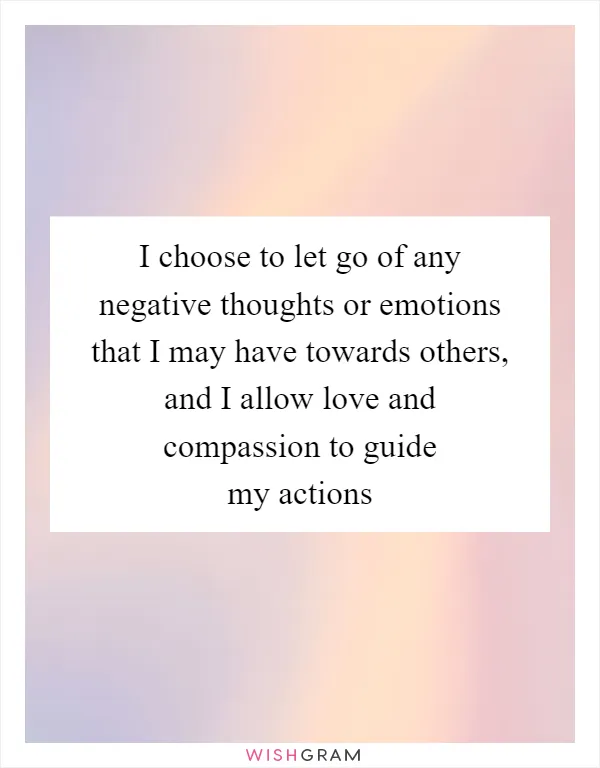 I choose to let go of any negative thoughts or emotions that I may have towards others, and I allow love and compassion to guide my actions