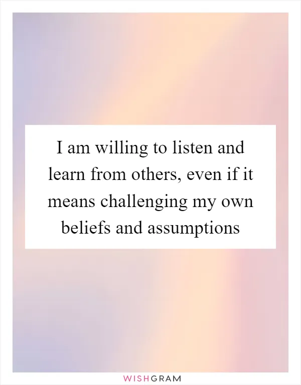 I am willing to listen and learn from others, even if it means challenging my own beliefs and assumptions