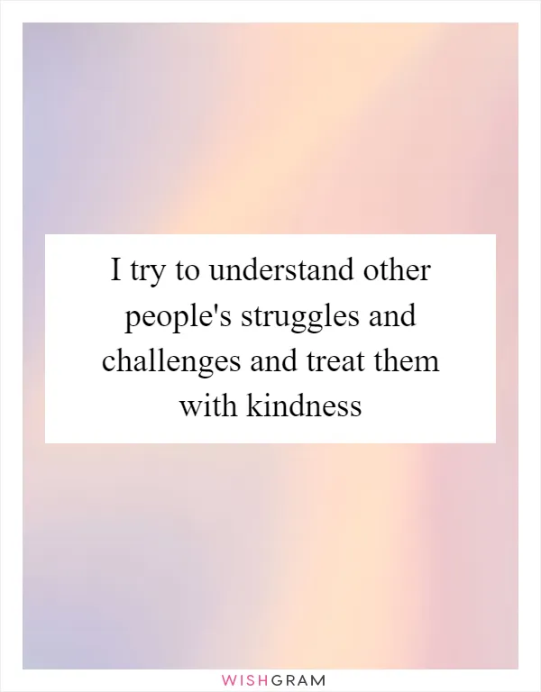 I try to understand other people's struggles and challenges and treat them with kindness