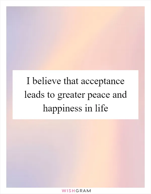 I believe that acceptance leads to greater peace and happiness in life