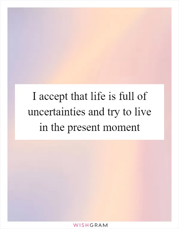 I accept that life is full of uncertainties and try to live in the present moment