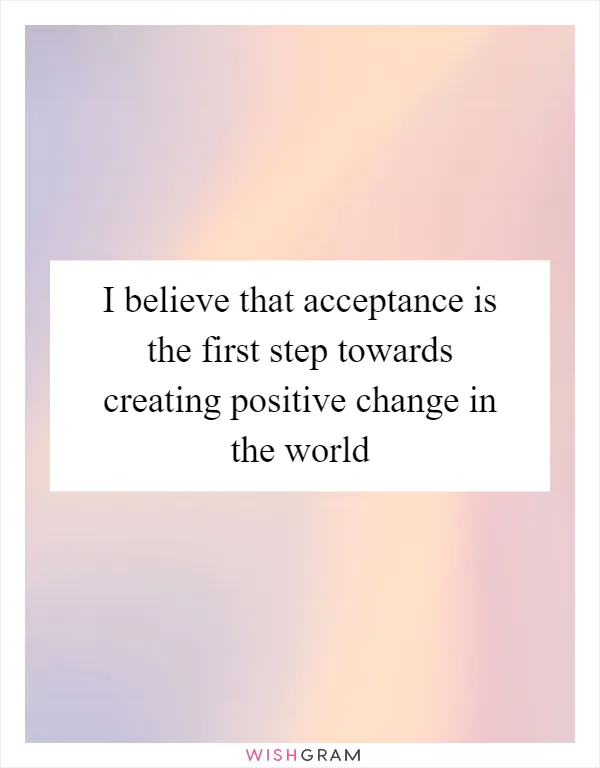I believe that acceptance is the first step towards creating positive change in the world