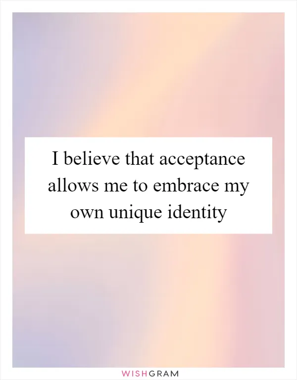 I believe that acceptance allows me to embrace my own unique identity