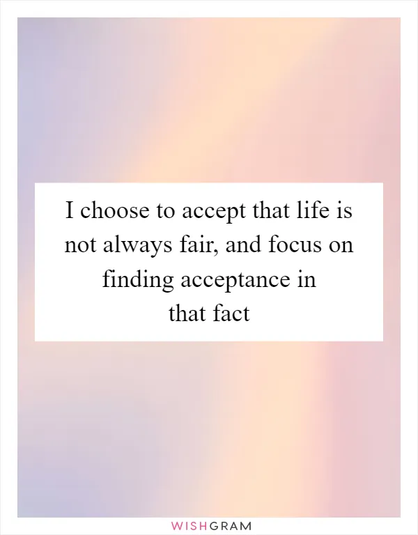I choose to accept that life is not always fair, and focus on finding acceptance in that fact