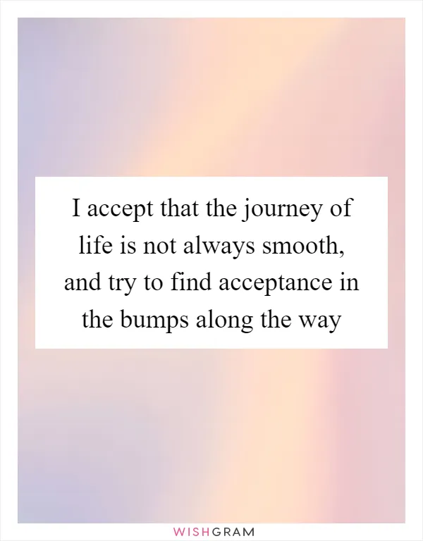 I accept that the journey of life is not always smooth, and try to find acceptance in the bumps along the way