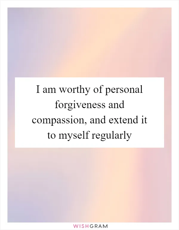I am worthy of personal forgiveness and compassion, and extend it to myself regularly