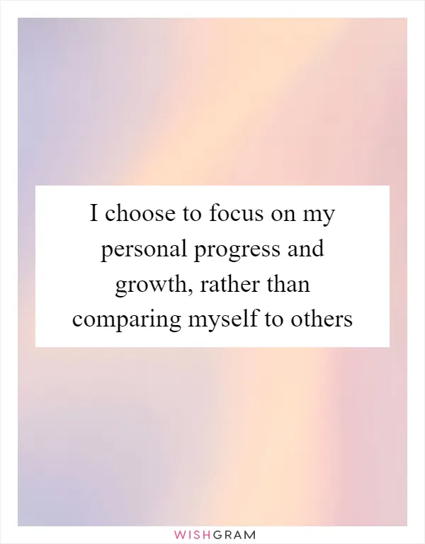 I choose to focus on my personal progress and growth, rather than comparing myself to others