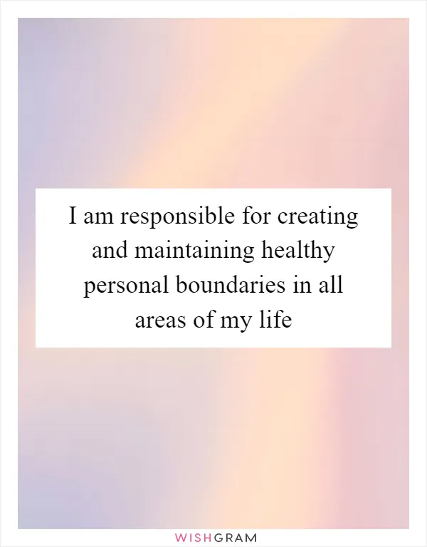 I am responsible for creating and maintaining healthy personal boundaries in all areas of my life