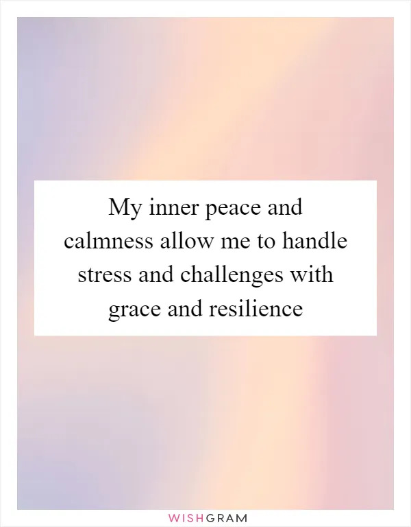 My inner peace and calmness allow me to handle stress and challenges with grace and resilience