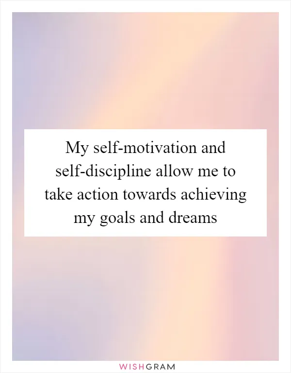 My self-motivation and self-discipline allow me to take action towards achieving my goals and dreams