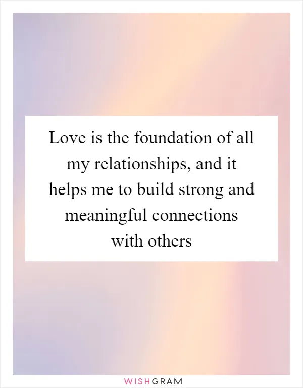 Love is the foundation of all my relationships, and it helps me to build strong and meaningful connections with others