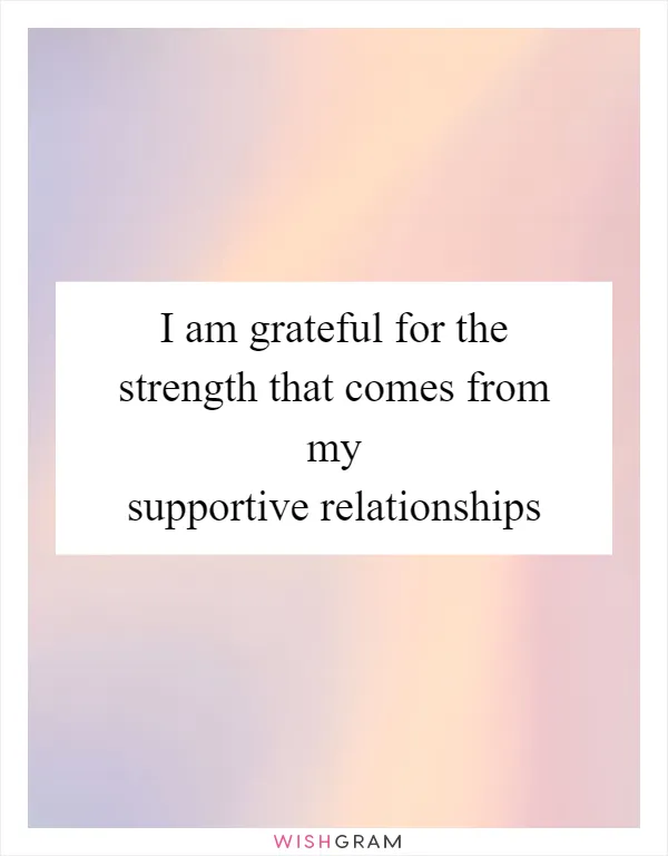 I am grateful for the strength that comes from my supportive relationships