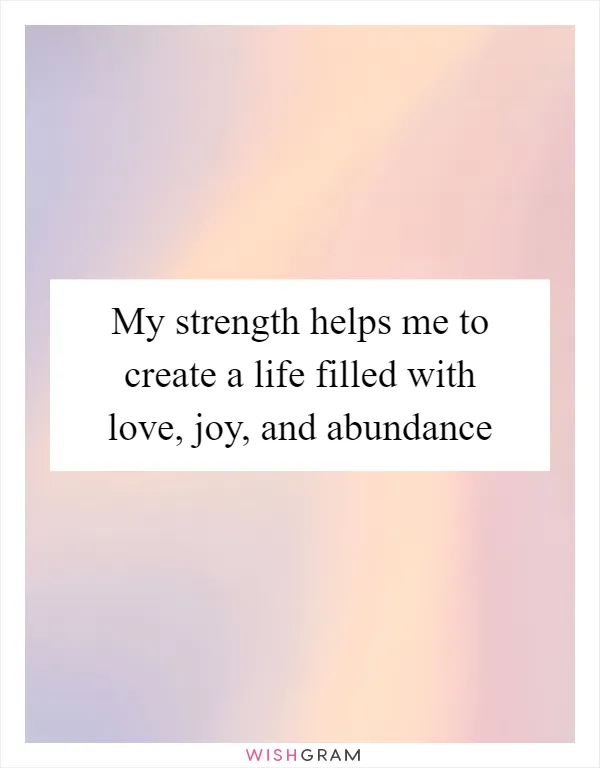 My strength helps me to create a life filled with love, joy, and abundance