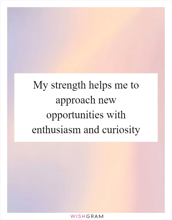 My strength helps me to approach new opportunities with enthusiasm and curiosity