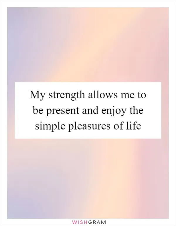My strength allows me to be present and enjoy the simple pleasures of life