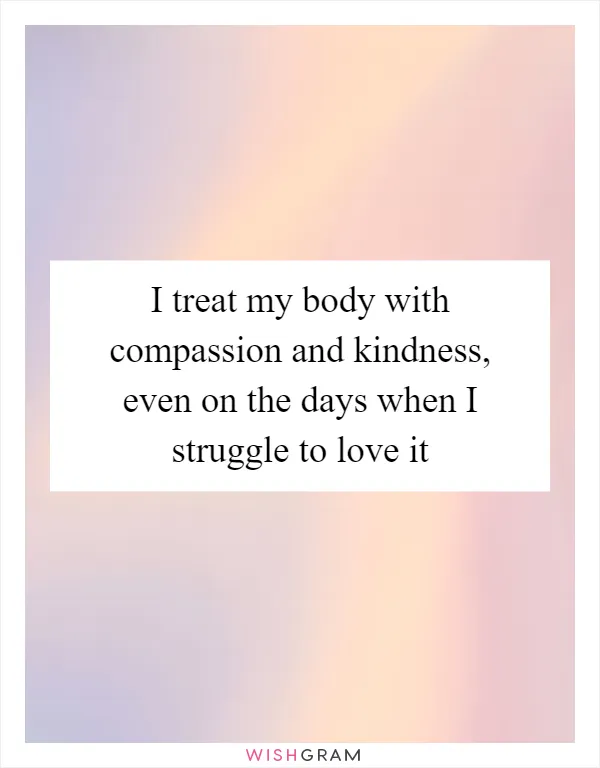 I treat my body with compassion and kindness, even on the days when I struggle to love it