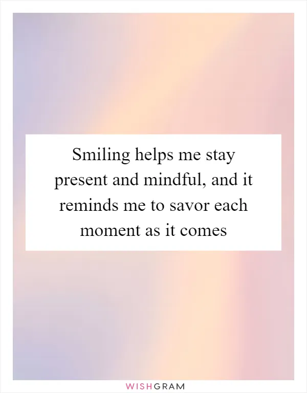 Smiling helps me stay present and mindful, and it reminds me to savor each moment as it comes