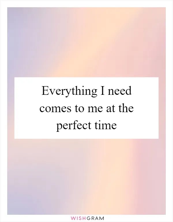 Everything I need comes to me at the perfect time