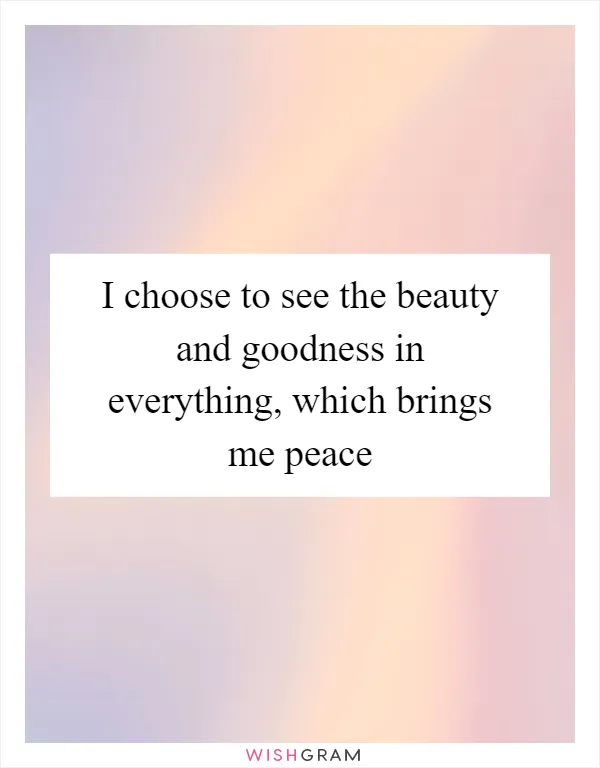 I choose to see the beauty and goodness in everything, which brings me peace