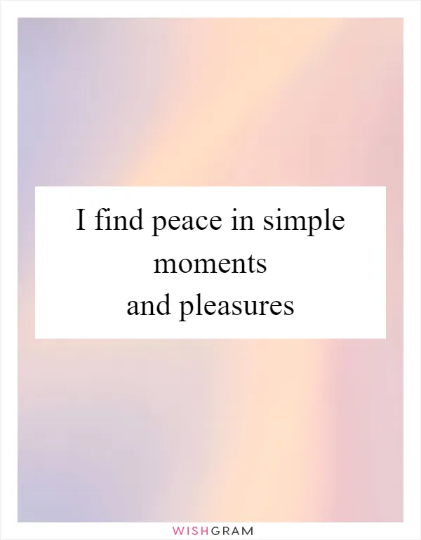 I find peace in simple moments and pleasures