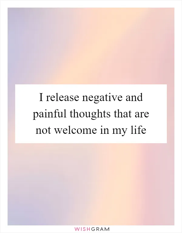 I release negative and painful thoughts that are not welcome in my life