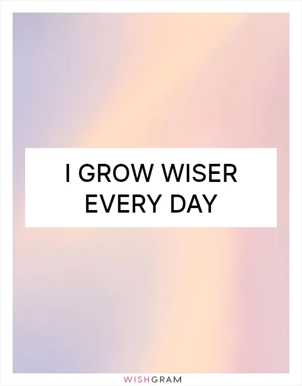 I grow wiser every day