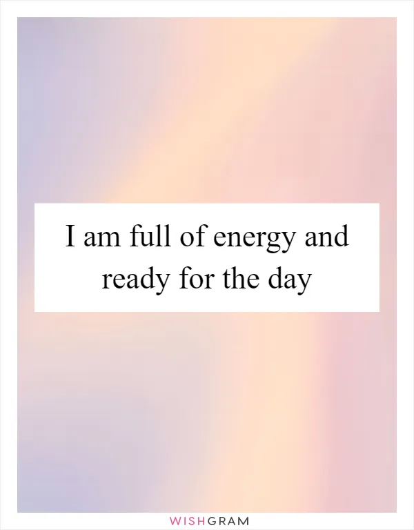 I am full of energy and ready for the day