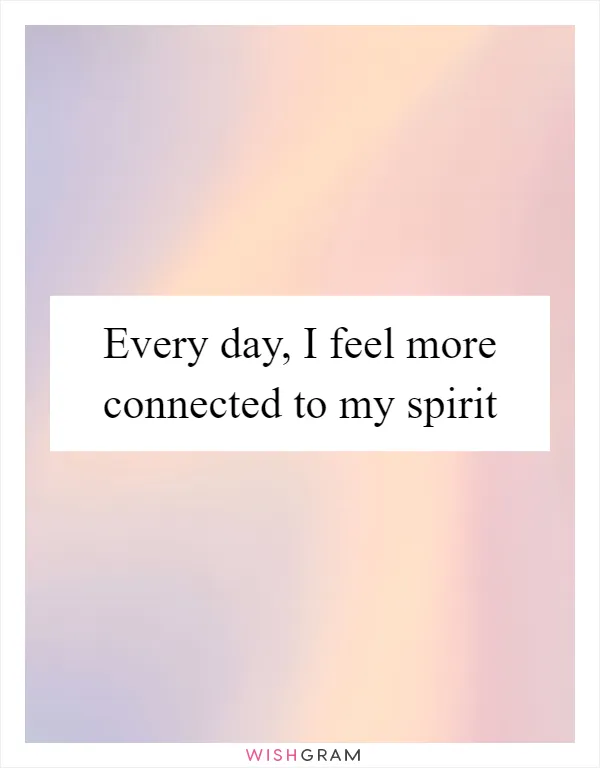 Every day, I feel more connected to my spirit