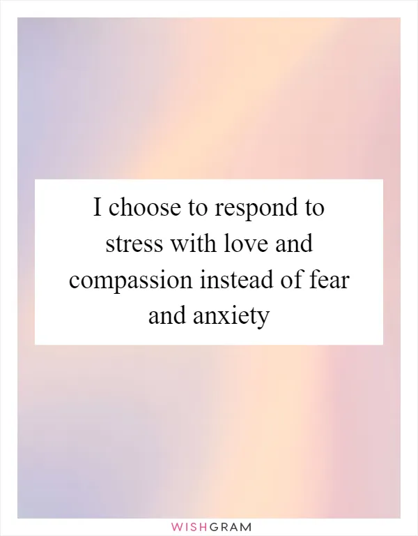 I choose to respond to stress with love and compassion instead of fear and anxiety